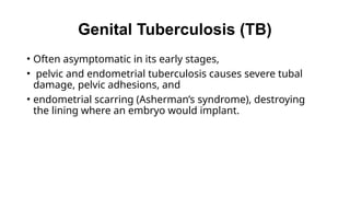 Genital Tuberculosis (TB)
• Often asymptomatic in its early stages,
• pelvic and endometrial tuberculosis causes severe tubal
damage, pelvic adhesions, and
• endometrial scarring (Asherman’s syndrome), destroying
the lining where an embryo would implant.
 