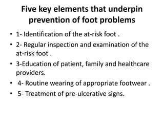 Five key elements that underpin
prevention of foot problems
• 1- Identification of the at-risk foot .
• 2- Regular inspection and examination of the
at-risk foot .
• 3-Education of patient, family and healthcare
providers.
• 4- Routine wearing of appropriate footwear .
• 5- Treatment of pre-ulcerative signs.
 