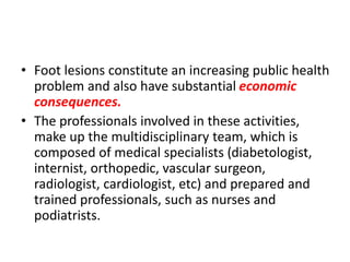 • Foot lesions constitute an increasing public health
problem and also have substantial economic
consequences.
• The professionals involved in these activities,
make up the multidisciplinary team, which is
composed of medical specialists (diabetologist,
internist, orthopedic, vascular surgeon,
radiologist, cardiologist, etc) and prepared and
trained professionals, such as nurses and
podiatrists.
 