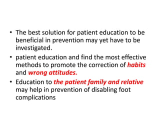 • The best solution for patient education to be
beneficial in prevention may yet have to be
investigated.
• patient education and find the most effective
methods to promote the correction of habits
and wrong attitudes.
• Education to the patient family and relative
may help in prevention of disabling foot
complications
 
