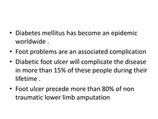 • Diabetes mellitus has become an epidemic
worldwide .
• Foot problems are an associated complication
• Diabetic foot ulcer will complicate the disease
in more than 15% of these people during their
lifetime .
• Foot ulcer precede more than 80% of non
traumatic lower limb amputation
 