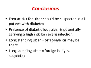 Conclusions
• Foot at risk for ulcer should be suspected in all
patient with diabetes
• Presence of diabetic foot ulcer is potentially
carrying a high risk for severe infection
• Long standing ulcer = osteomyelitis may be
there
• Long standing ulcer = foreign body is
suspected
 