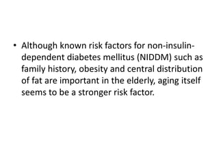 • Although known risk factors for non-insulin-
dependent diabetes mellitus (NIDDM) such as
family history, obesity and central distribution
of fat are important in the elderly, aging itself
seems to be a stronger risk factor.
 