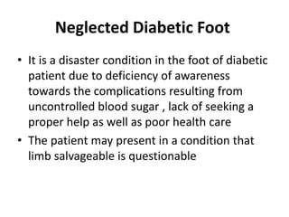 Neglected Diabetic Foot
• It is a disaster condition in the foot of diabetic
patient due to deficiency of awareness
towards the complications resulting from
uncontrolled blood sugar , lack of seeking a
proper help as well as poor health care
• The patient may present in a condition that
limb salvageable is questionable
 