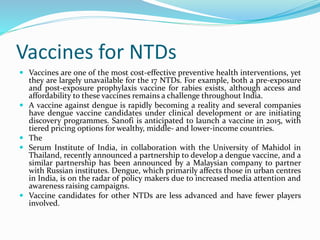 Vaccines for NTDs
 Vaccines are one of the most cost-effective preventive health interventions, yet
they are largely unavailable for the 17 NTDs. For example, both a pre-exposure
and post-exposure prophylaxis vaccine for rabies exists, although access and
affordability to these vaccines remains a challenge throughout India.
 A vaccine against dengue is rapidly becoming a reality and several companies
have dengue vaccine candidates under clinical development or are initiating
discovery programmes. Sanofi is anticipated to launch a vaccine in 2015, with
tiered pricing options for wealthy, middle- and lower-income countries.
 The
 Serum Institute of India, in collaboration with the University of Mahidol in
Thailand, recently announced a partnership to develop a dengue vaccine, and a
similar partnership has been announced by a Malaysian company to partner
with Russian institutes. Dengue, which primarily affects those in urban centres
in India, is on the radar of policy makers due to increased media attention and
awareness raising campaigns.
 Vaccine candidates for other NTDs are less advanced and have fewer players
involved.
 