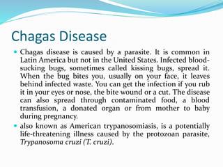 Chagas Disease
 Chagas disease is caused by a parasite. It is common in
Latin America but not in the United States. Infected blood-
sucking bugs, sometimes called kissing bugs, spread it.
When the bug bites you, usually on your face, it leaves
behind infected waste. You can get the infection if you rub
it in your eyes or nose, the bite wound or a cut. The disease
can also spread through contaminated food, a blood
transfusion, a donated organ or from mother to baby
during pregnancy.
 also known as American trypanosomiasis, is a potentially
life-threatening illness caused by the protozoan parasite,
Trypanosoma cruzi (T. cruzi).
 