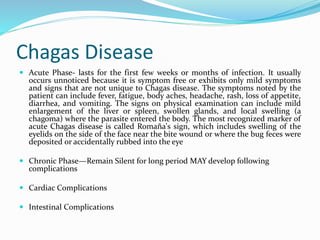 Chagas Disease
 Acute Phase- lasts for the first few weeks or months of infection. It usually
occurs unnoticed because it is symptom free or exhibits only mild symptoms
and signs that are not unique to Chagas disease. The symptoms noted by the
patient can include fever, fatigue, body aches, headache, rash, loss of appetite,
diarrhea, and vomiting. The signs on physical examination can include mild
enlargement of the liver or spleen, swollen glands, and local swelling (a
chagoma) where the parasite entered the body. The most recognized marker of
acute Chagas disease is called Romaña's sign, which includes swelling of the
eyelids on the side of the face near the bite wound or where the bug feces were
deposited or accidentally rubbed into the eye
 Chronic Phase—Remain Silent for long period MAY develop following
complications
 Cardiac Complications
 Intestinal Complications
 