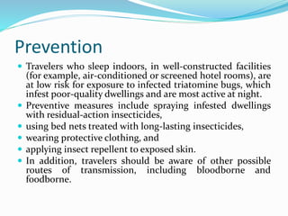 Prevention
 Travelers who sleep indoors, in well-constructed facilities
(for example, air-conditioned or screened hotel rooms), are
at low risk for exposure to infected triatomine bugs, which
infest poor-quality dwellings and are most active at night.
 Preventive measures include spraying infested dwellings
with residual-action insecticides,
 using bed nets treated with long-lasting insecticides,
 wearing protective clothing, and
 applying insect repellent to exposed skin.
 In addition, travelers should be aware of other possible
routes of transmission, including bloodborne and
foodborne.
 