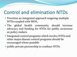 Control and elimination NTDs
 Prioritize an integrated approach targeting multiple
NTDs coupled with MDA,
 The global health community should increase
advocacy and funding for NTDs for public awareness
an policy makers
 Integrated control programs which involve NTDs and
other major disease control programs should be
encouraged where possible
 public-private partnership to combact NTDs
 