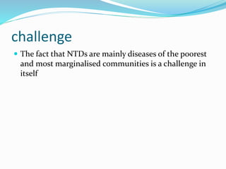 challenge
 The fact that NTDs are mainly diseases of the poorest
and most marginalised communities is a challenge in
itself
 