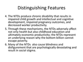 Distinguishing Features
4. The NTDs produce chronic disability that results in
impaired child growth and intellectual and cognitive
development, impaired pregnancy outcomes, and
decreased worker productivity.
5. Through these mechanisms, the NTDs adversely affect
not only health but also childhood education and
ultimately economic productivity; the NTDs represent
an underlying reason why the bottom billion cannot
escape poverty.
6. Many of the NTDs also cause blindness and
disfigurement that are psychologically devastating and
result in social stigma.

 