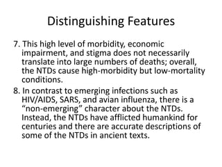 Distinguishing Features
7. This high level of morbidity, economic
impairment, and stigma does not necessarily
translate into large numbers of deaths; overall,
the NTDs cause high-morbidity but low-mortality
conditions.
8. In contrast to emerging infections such as
HIV/AIDS, SARS, and avian influenza, there is a
“non-emerging” character about the NTDs.
Instead, the NTDs have afflicted humankind for
centuries and there are accurate descriptions of
some of the NTDs in ancient texts.

 