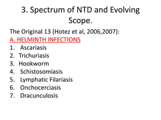 3. Spectrum of NTD and Evolving
Scope.
The Original 13 (Hotez et al, 2006,2007):
A. HELMINTH INFECTIONS
1. Ascariasis
2. Trichuriasis
3. Hookworm
4. Schistosomiasis
5. Lymphatic Filariasis
6. Onchocerciasis
7. Dracunculosis

 