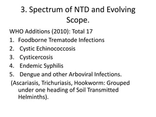 3. Spectrum of NTD and Evolving
Scope.
WHO Additions (2010): Total 17
1. Foodborne Trematode Infections
2. Cystic Echinococcosis
3. Cysticercosis
4. Endemic Syphilis
5. Dengue and other Arboviral Infections.
(Ascariasis, Trichuriasis, Hookworm: Grouped
under one heading of Soil Transmitted
Helminths).

 