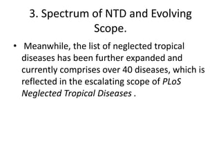 3. Spectrum of NTD and Evolving
Scope.
• Meanwhile, the list of neglected tropical
diseases has been further expanded and
currently comprises over 40 diseases, which is
reflected in the escalating scope of PLoS
Neglected Tropical Diseases .

 