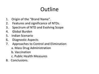 Outline
1. Origin of the “Brand Name”.
2. Features and significance of NTDs.
3. Spectrum of NTD and Evolving Scope
4. Global Burden
5. Indian Scenario
6. Diagnostic Aspects
7. Approaches to Control and Elimination:
a. Mass Drug Administration
b. Vaccination
c. Public Health Measures
8. Conclusions.

 