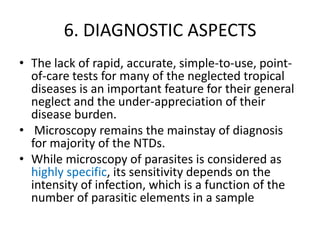 6. DIAGNOSTIC ASPECTS
• The lack of rapid, accurate, simple-to-use, pointof-care tests for many of the neglected tropical
diseases is an important feature for their general
neglect and the under-appreciation of their
disease burden.
• Microscopy remains the mainstay of diagnosis
for majority of the NTDs.
• While microscopy of parasites is considered as
highly specific, its sensitivity depends on the
intensity of infection, which is a function of the
number of parasitic elements in a sample

 