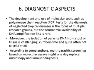 6. DIAGNOSTIC ASPECTS
• The development and use of molecular tools such as
polymerase chain reaction (PCR) tests for the diagnosis
of neglected tropical diseases is the focus of multiple
research groups, but the commercial availability of
DNA amplification kits is rare.
• Moreover, the isolation of parasite DNA from stool or
tissue is challenging, cumbersome and quite often not
fruitful at all.
• According to some authors, multi-parasitic screenings
based on molecular assays might one day replace
microscopy and immunodiagnosis.

 