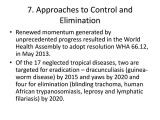 7. Approaches to Control and
Elimination
• Renewed momentum generated by
unprecedented progress resulted in the World
Health Assembly to adopt resolution WHA 66.12,
in May 2013.
• Of the 17 neglected tropical diseases, two are
targeted for eradication – dracunculiasis (guineaworm disease) by 2015 and yaws by 2020 and
four for elimination (blinding trachoma, human
African trypanosomiasis, leprosy and lymphatic
filariasis) by 2020.

 