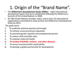1. Origin of the “Brand Name”.
• The Millennium Development Goals (MDGs) : Eight international
development goals that were established following the Millennium
Summit of the United Nations in 2000.
• All 189 United Nations member states and at least 23 international
organizations committed to help achieve the Millennium Development
Goals by 2015.
The goals were:
1. To eradicate extreme poverty and hunger
2. To achieve universal primary education
3. To promote gender equality and empowering women
4. To reduce child mortality rates
5. To improve maternal health
6. To combat HIV/AIDS, malaria, and other diseases
7. To ensure environmental sustainability
8. To develop a global partnership for development

 