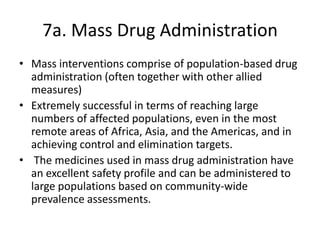 7a. Mass Drug Administration
• Mass interventions comprise of population-based drug
administration (often together with other allied
measures)
• Extremely successful in terms of reaching large
numbers of affected populations, even in the most
remote areas of Africa, Asia, and the Americas, and in
achieving control and elimination targets.
• The medicines used in mass drug administration have
an excellent safety profile and can be administered to
large populations based on community-wide
prevalence assessments.

 