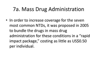 7a. Mass Drug Administration
• In order to increase coverage for the seven
most common NTDs, it was proposed in 2005
to bundle the drugs in mass drug
administration for these conditions in a “rapid
impact package,” costing as little as US$0.50
per individual.

 