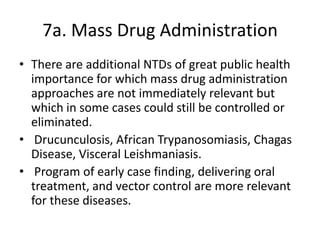 7a. Mass Drug Administration
• There are additional NTDs of great public health
importance for which mass drug administration
approaches are not immediately relevant but
which in some cases could still be controlled or
eliminated.
• Drucunculosis, African Trypanosomiasis, Chagas
Disease, Visceral Leishmaniasis.
• Program of early case finding, delivering oral
treatment, and vector control are more relevant
for these diseases.

 