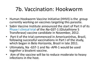 7b. Vaccination: Hookworm
• Human Hookworm Vaccine Initiative (HHVI) is the group
currently working on vaccines targeting this parasite.
• Sabin Vaccine Institute announced the start of Part II of its
Phase I clinical trial of the Na-GST-1 (Glutathione S
Transferase) vaccine candidate in November, 2012.
• Part II of the trial commenced in Americaninhas, Brazil,
following successful vaccinations in Part I of the study,
which began in Belo Horizonte, Brazil in late 2011.
• Ultimately, Na -GST-1 and Na -APR-1 would be used
together a bivalent vaccine.
• Aim of the vaccine will be to reduce moderate to heavy
infections in the host.

 