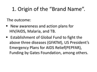 1. Origin of the “Brand Name”.
The outcome:
 New awareness and action plans for
HIV/AIDS, Malaria, and TB.
 Establishment of Global Fund to fight the
above three diseases (GFATM), US President’s
Emergency Plans for AIDS Relief(PEPFAR),
Funding by Gates Foundation, among others.

 