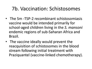 7b. Vaccination: Schistosomes
• The Sm -TSP-2 recombinant schistosomiasis
vaccine would be intended primarily for
school-aged children living in the S. mansoni
endemic regions of sub-Saharan Africa and
Brazil.
• The vaccine ideally would prevent the
reacquisition of schistosomes in the blood
stream following initial treatment with
Praziquantel (vaccine-linked chemotherapy).

 