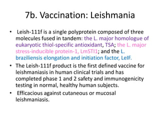 7b. Vaccination: Leishmania
• Leish-111f is a single polyprotein composed of three
molecules fused in tandem: the L. major homologue of
eukaryotic thiol-specific antioxidant, TSA; the L. major
stress-inducible protein-1, LmSTI1; and the L.
braziliensis elongation and initiation factor, LeIF.
• The Leish-111f product is the first defined vaccine for
leishmaniasis in human clinical trials and has
completed phase 1 and 2 safety and immunogenicity
testing in normal, healthy human subjects.
• Efficacious against cutaneous or mucosal
leishmaniasis.

 
