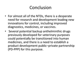 Conclusion
• For almost all of the NTDs, there is a desperate
need for research and development leading new
innovations for control, including improved
diagnostics, medicines, or vaccines.
• Several potential backup anthelminthic drugs
previously developed for veterinary purposes
could potentially be transitioned into human
medicines, and there is a need to establish a
product development public–private partnership
(PD-PPP) for this purpose.

 