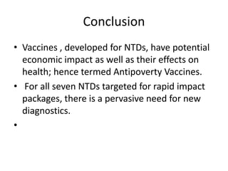 Conclusion
• Vaccines , developed for NTDs, have potential
economic impact as well as their effects on
health; hence termed Antipoverty Vaccines.
• For all seven NTDs targeted for rapid impact
packages, there is a pervasive need for new
diagnostics.
•

 