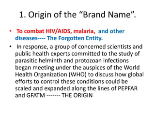 1. Origin of the “Brand Name”.
• To combat HIV/AIDS, malaria, and other
diseases---- The Forgotten Entity.
• In response, a group of concerned scientists and
public health experts committed to the study of
parasitic helminth and protozoan infections
began meeting under the auspices of the World
Health Organization (WHO) to discuss how global
efforts to control these conditions could be
scaled and expanded along the lines of PEPFAR
and GFATM ------- THE ORIGIN

 