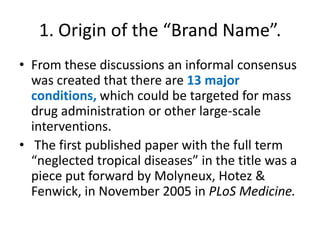 1. Origin of the “Brand Name”.
• From these discussions an informal consensus
was created that there are 13 major
conditions, which could be targeted for mass
drug administration or other large-scale
interventions.
• The first published paper with the full term
“neglected tropical diseases” in the title was a
piece put forward by Molyneux, Hotez &
Fenwick, in November 2005 in PLoS Medicine.

 