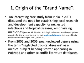 1. Origin of the “Brand Name”.
• An interesting case study from India in 2001
discussed the need for establishing local research
and development capacity for neglected
infectious and tropical diseases, emphasising
medicines [Kettler HE, Modi R. Building local research and development
capacity for the prevention and cure of neglected diseases: the case of India.
Bull World Health Organ. 2001;79:742–7].

• From 2005 and 2006, peer-reviewed papers using
the term “neglected tropical diseases” as a
medical subject heading started appearing in
PubMed and other scientific literature databases.

 