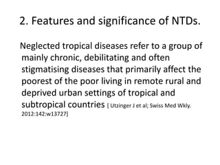 2. Features and significance of NTDs.
Neglected tropical diseases refer to a group of
mainly chronic, debilitating and often
stigmatising diseases that primarily affect the
poorest of the poor living in remote rural and
deprived urban settings of tropical and
subtropical countries [ Utzinger J et al; Swiss Med Wkly.
2012:142:w13727]

 