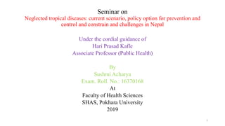 Seminar on
Neglected tropical diseases: current scenario, policy option for prevention and
control and constrain and challenges in Nepal
Under the cordial guidance of
Hari Prasad Kafle
Associate Professor (Public Health)
By
Sushmi Acharya
Exam. Roll. No.: 16370168
At
Faculty of Health Sciences
SHAS, Pokhara University
2019
1
 