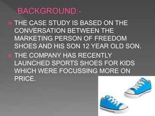  THE CASE STUDY IS BASED ON THE
CONVERSATION BETWEEN THE
MARKETING PERSON OF FREEDOM
SHOES AND HIS SON 12 YEAR OLD SON.
 THE COMPANY HAS RECENTLY
LAUNCHED SPORTS SHOES FOR KIDS
WHICH WERE FOCUSSING MORE ON
PRICE.
 