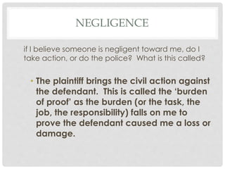 NEGLIGENCE
if I believe someone is negligent toward me, do I
take action, or do the police? What is this called?
• The plaintiff brings the civil action against
the defendant. This is called the ‘burden
of proof’ as the burden (or the task, the
job, the responsibility) falls on me to
prove the defendant caused me a loss or
damage.
 
