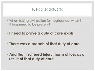 NEGLIGENCE
• When taking civil action for negligence, what 3
things need to be present?
• I need to prove a duty of care exists,
• There was a breach of that duty of care
• And that I suffered injury, harm of loss as a
result of that duty of care
 