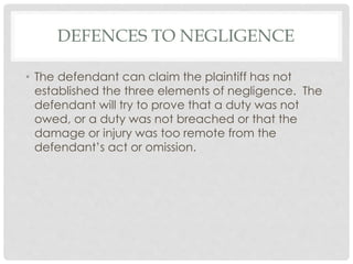 DEFENCES TO NEGLIGENCE
• The defendant can claim the plaintiff has not
established the three elements of negligence. The
defendant will try to prove that a duty was not
owed, or a duty was not breached or that the
damage or injury was too remote from the
defendant’s act or omission.
 