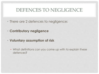 DEFENCES TO NEGLIGENCE
• There are 2 defences to negligence:
• Contributory negligence
• Voluntary assumption of risk
• What definitions can you come up with to explain these
defences?
 