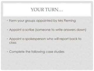 YOUR TURN…
• Form your groups appointed by Mrs Fleming
• Appoint a scribe (someone to write answers down)
• Appoint a spokesperson who will report back to
class
• Complete the following case studies
 