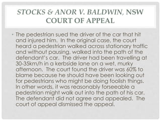 STOCKS & ANOR V. BALDWIN, NSW
COURT OF APPEAL
• The pedestrian sued the driver of the car that hit
and injured him. In the original case, the court
heard a pedestrian walked across stationary traffic
and without pausing, walked into the path of the
defendant’s car. The driver had been travelling at
30-35km/h in a kerbside lane on a wet, murky
afternoon. The court found the driver was 60% to
blame because he should have been looking out
for pedestrians who might be doing foolish things.
In other words, it was reasonably forseeable a
pedestrian might walk out into the path of his car.
The defendant did not agree and appealed. The
court of appeal dismissed the appeal.
 