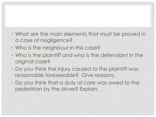 • What are the main elements that must be proved in
a case of negligence?
• Who is the neighbour in this case?
• Who is the plaintiff and who is the defendant in the
original case?
• Do you think the injury caused to the plaintiff was
reasonable foreseeable? Give reasons.
• Do you think that a duty of care was owed to the
pedestrian by the driver? Explain.
 