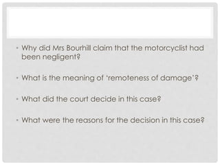 • Why did Mrs Bourhill claim that the motorcyclist had
been negligent?
• What is the meaning of ‘remoteness of damage’?
• What did the court decide in this case?
• What were the reasons for the decision in this case?
 