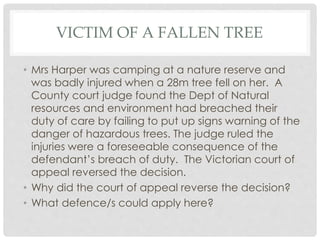 VICTIM OF A FALLEN TREE
• Mrs Harper was camping at a nature reserve and
was badly injured when a 28m tree fell on her. A
County court judge found the Dept of Natural
resources and environment had breached their
duty of care by failing to put up signs warning of the
danger of hazardous trees. The judge ruled the
injuries were a foreseeable consequence of the
defendant’s breach of duty. The Victorian court of
appeal reversed the decision.
• Why did the court of appeal reverse the decision?
• What defence/s could apply here?
 
