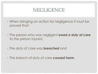 NEGLIGENCE
• When bringing an action for negligence it must be
proved that:
• The person who was negligent owed a duty of care
to the person injured,
• The duty of care was breached and
• The breach of duty of care caused harm.
 