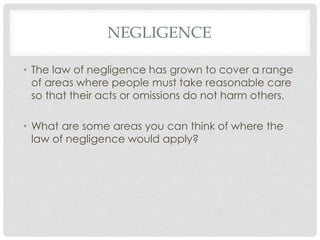 NEGLIGENCE
• The law of negligence has grown to cover a range
of areas where people must take reasonable care
so that their acts or omissions do not harm others.
• What are some areas you can think of where the
law of negligence would apply?
 